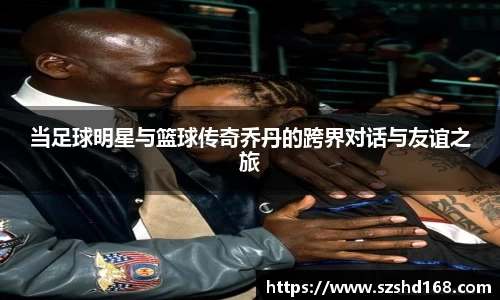 当足球明星与篮球传奇乔丹的跨界对话与友谊之旅