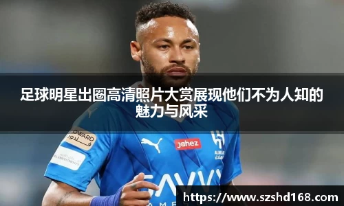 足球明星出圈高清照片大赏展现他们不为人知的魅力与风采